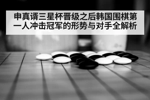 申真谞三星杯晋级之后韩国围棋第一人冲击冠军的形势与对手全解析